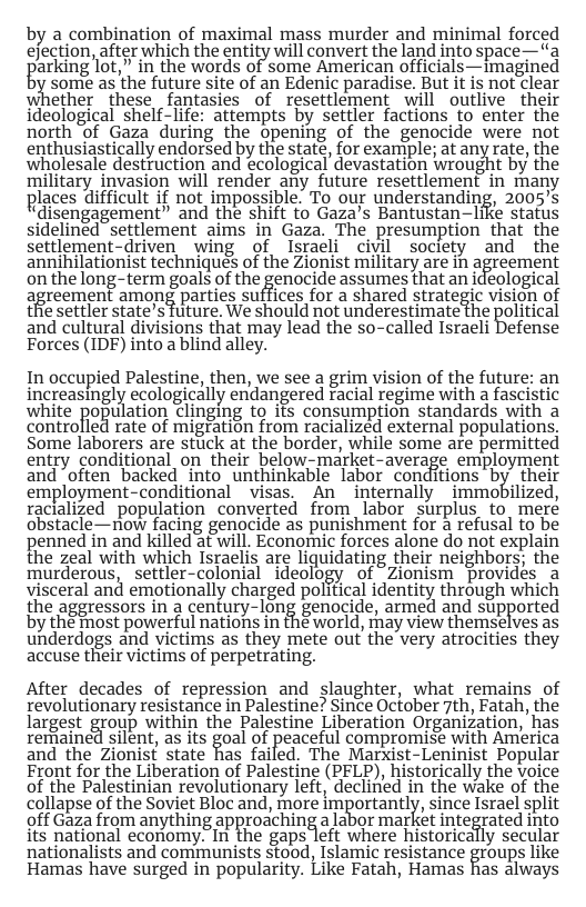 by a combination of maximal mass murder and minimal forced ejection, after which the entity will convert the land into space—“a perkingot,” in the words of some American officials-—imagined some as the future site of an Edenic paradise. But it is not clear whether ’ these fantasies of resettlement will outlive their ideological shelf-life: attempts by settler factions to enter the north of Gaza during the opening of the genocide were not enthusiastically endorsed by the state, for example; at any rate, the wholesale destruction and ecological devastation wrought by the military invasion will render any future resettlement in many places difficult if not impossible. To our understanding, 2005’s “disengagement” and the shift to Gaza’s Bantustan-liKe status sidelinéd"settlement aims in Gaza. The presumption that the settlement-driven wing of Israeli civil society and the annihilationist techniques of the Zionist military are in agreement on the long-term goals of the genocide assumes that an ideological agreement among parties suffices for a shared strategle visioh of the settler state’s future. We should not underestimate the political and cultural divisions that may lead the so-called Israeli Defense Forces (IDF) into a blind alley. In occupied Palestine, then, we see a grim vision of the future: an increasingly ecologically endangered racial regime with a fascisiic white Pogu lation clinging to ifs consumption standards with a controlled rate of migration from racialized external populations, Some laborers are stuck at the border, while some are permitted entry conditional on their below-market-average employment and often backed into unthinkable labor conditions by their employment-conditional _visas. An internally immobilized, racialized population converted from labor surplus to mere obstacle—now facing genocide as punishment for a refusal to be penned in and killed at will. Economic forces alone do not explain the zeal with which Israelis are liquidating their neighbors; the murderous, - settler-colonial ‘ideology of ~Zionism provides a visceral and emotionally charged political identity through which the aggressors in a century-long genocide, armed and stupported by the Tost powerful nations in the world, hay view themselves as underdogs and victims as they mete out the very atrocities they accuse their victims of perpetrating. After decades of repression and slaughter, what remains of revolutionary resistance in Palestine? Since October 7th, Fatah, the largest group within the Palestine Liberation Organization, has rerained silent, as its goal of peaceful compromise with America and the Zionist state has failed. The Marxist-Leninist Popular Front for the Liberation of Palestine (PFLP), historically the voice of the Palestinian revolutionary left, declined in the wake of the collapse of the Soviet Bloc and, more lm%ortantlfi, since Israel split 9ff Gaza from anything approdching a labor market integrated into its national economy. In the gaps left where historically secular nationalists and communists stood, Islamic resistance Eroups like Hamas have surged in popularity. Like Fatah, Hamas Ras always